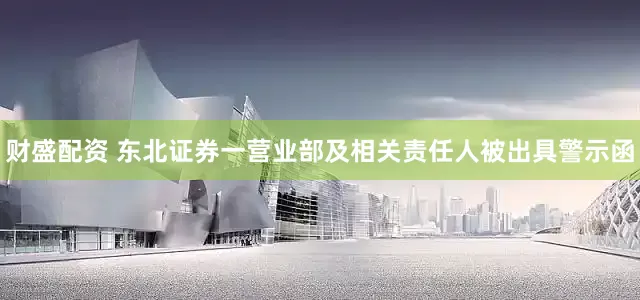 财盛配资 东北证券一营业部及相关责任人被出具警示函