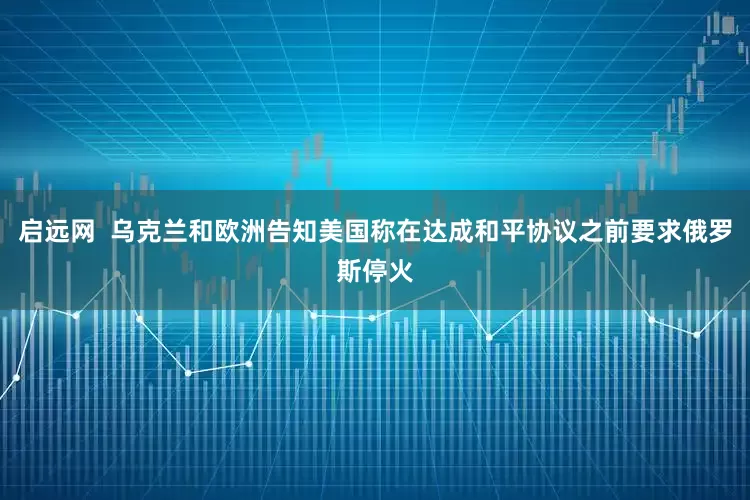 启远网  乌克兰和欧洲告知美国称在达成和平协议之前要求俄罗斯停火