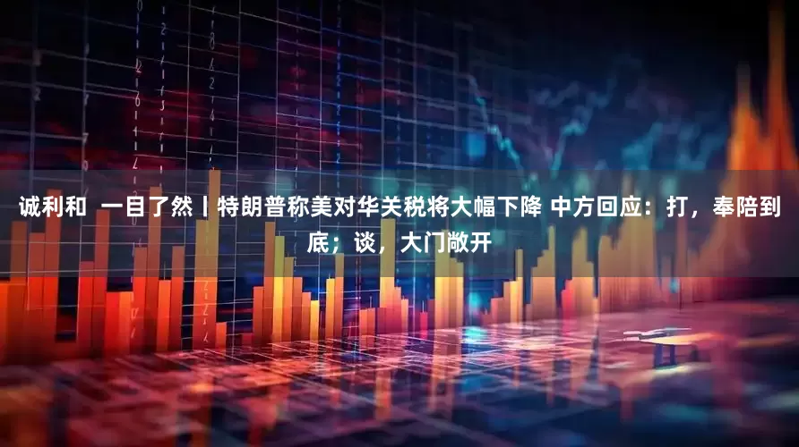 诚利和  一目了然丨特朗普称美对华关税将大幅下降 中方回应：打，奉陪到底；谈，大门敞开