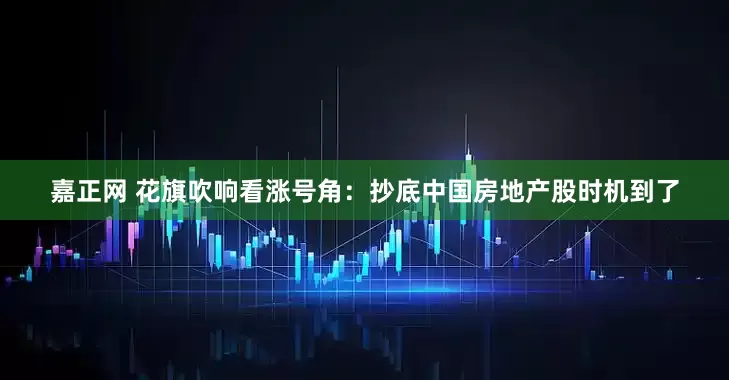 嘉正网 花旗吹响看涨号角：抄底中国房地产股时机到了