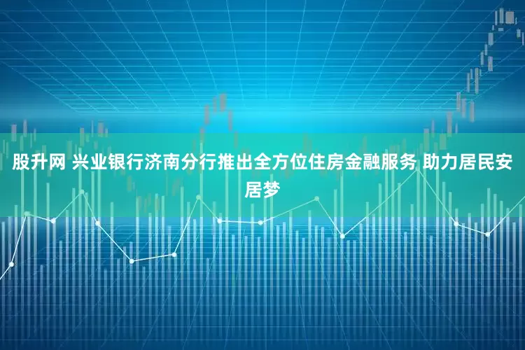 股升网 兴业银行济南分行推出全方位住房金融服务 助力居民安居梦