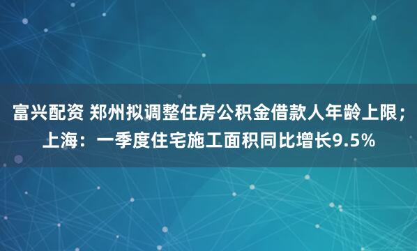 富兴配资 郑州拟调整住房公积金借款人年龄上限；上海：一季度住宅施工面积同比增长9.5%