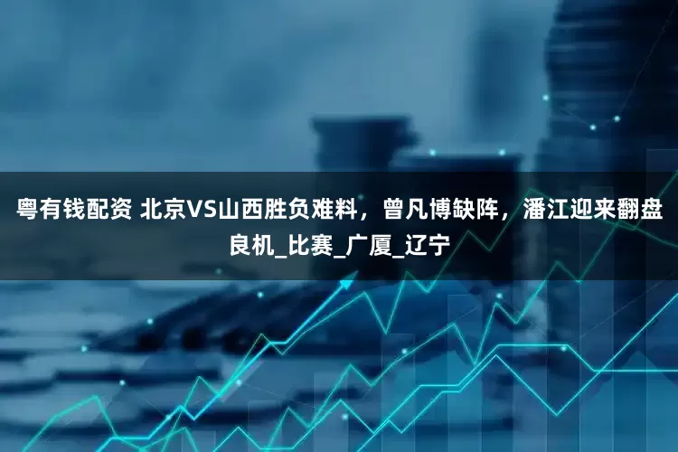 粤有钱配资 北京VS山西胜负难料，曾凡博缺阵，潘江迎来翻盘良机_比赛_广厦_辽宁