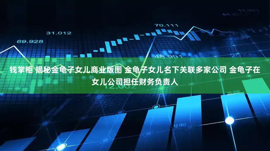 钱掌柜 揭秘金龟子女儿商业版图 金龟子女儿名下关联多家公司 金龟子在女儿公司担任财务负责人