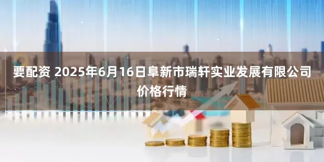 要配资 2025年6月16日阜新市瑞轩实业发展有限公司价格行情
