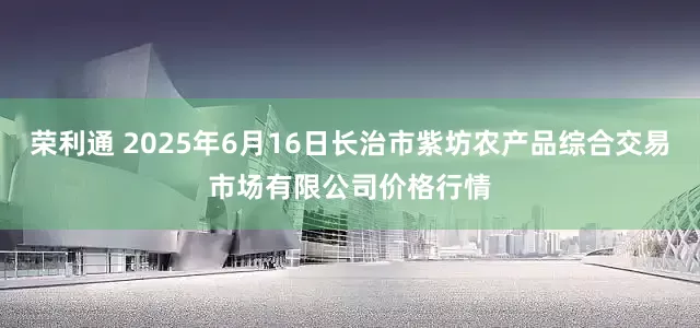 荣利通 2025年6月16日长治市紫坊农产品综合交易市场有限公司价格行情