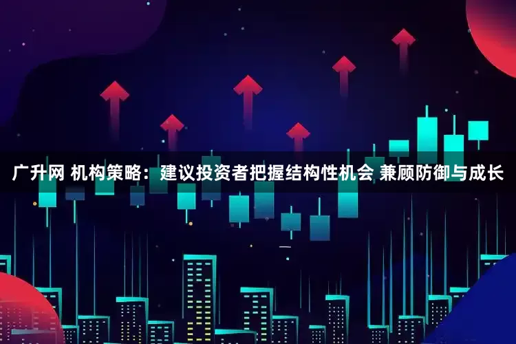广升网 机构策略：建议投资者把握结构性机会 兼顾防御与成长