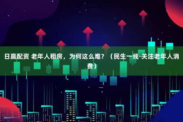 日赢配资 老年人租房，为何这么难？（民生一线·关注老年人消费）