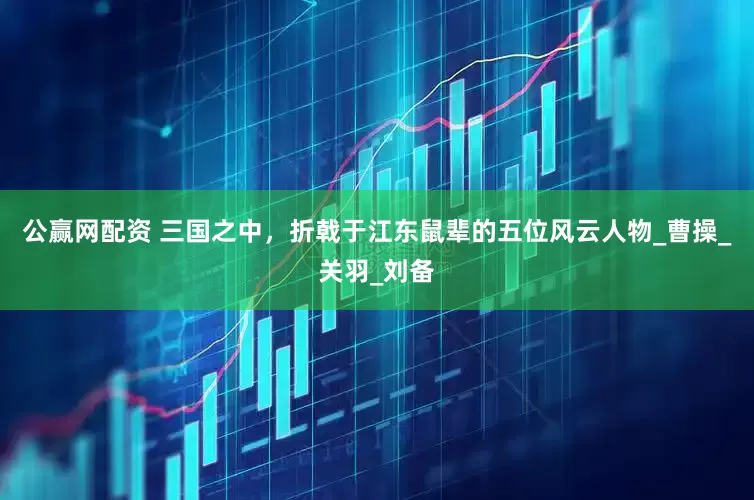 公赢网配资 三国之中，折戟于江东鼠辈的五位风云人物_曹操_关羽_刘备