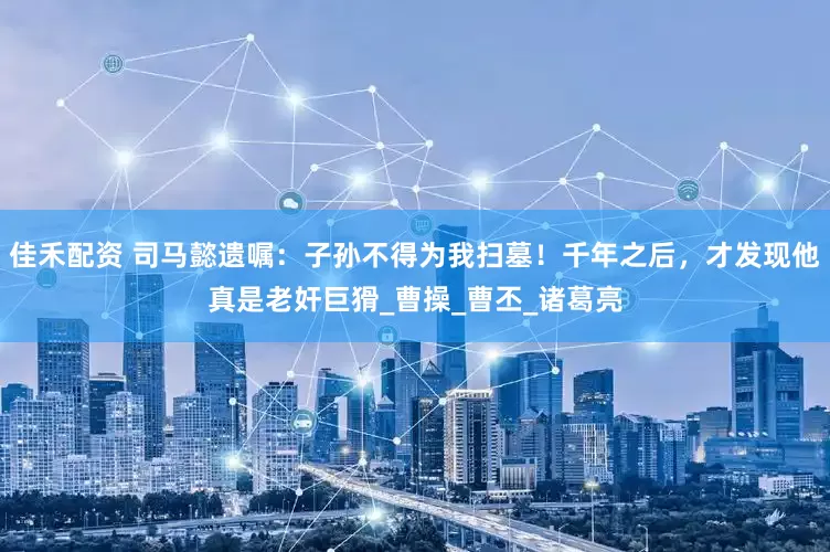 佳禾配资 司马懿遗嘱：子孙不得为我扫墓！千年之后，才发现他真是老奸巨猾_曹操_曹丕_诸葛亮