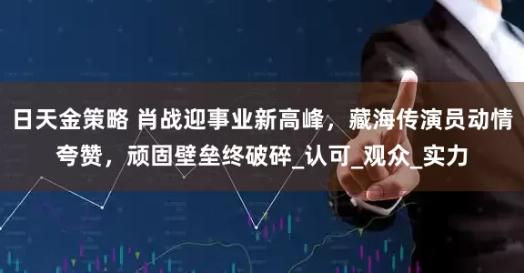 日天金策略 肖战迎事业新高峰，藏海传演员动情夸赞，顽固壁垒终破碎_认可_观众_实力