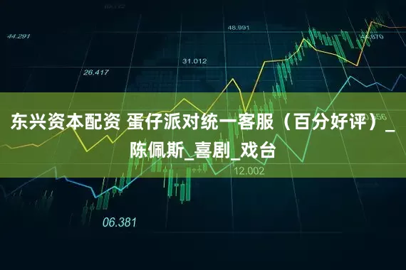 东兴资本配资 蛋仔派对统一客服（百分好评）_陈佩斯_喜剧_戏台