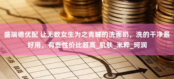 盛瑞德优配 让无数女生为之青睐的洗面奶，洗的干净最好用，有些性价比超高_肌肤_米粹_珂润