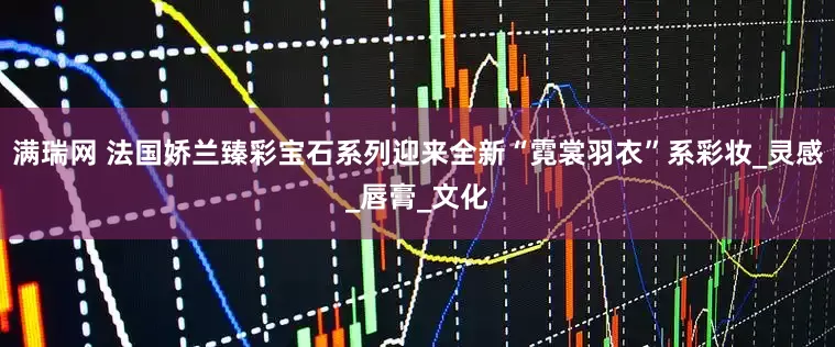 满瑞网 法国娇兰臻彩宝石系列迎来全新“霓裳羽衣”系彩妆_灵感_唇膏_文化