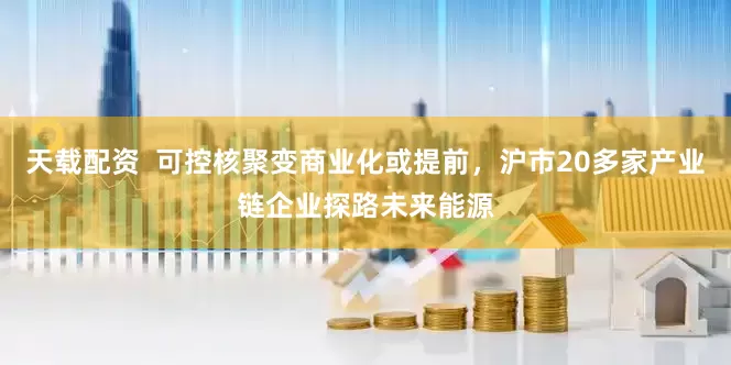 天载配资  可控核聚变商业化或提前，沪市20多家产业链企业探路未来能源