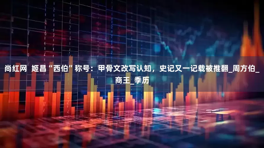 尚红网  姬昌“西伯”称号：甲骨文改写认知，史记又一记载被推翻_周方伯_商王_季历