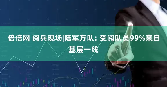 倍倍网 阅兵现场|陆军方队: 受阅队员99%来自基层一线
