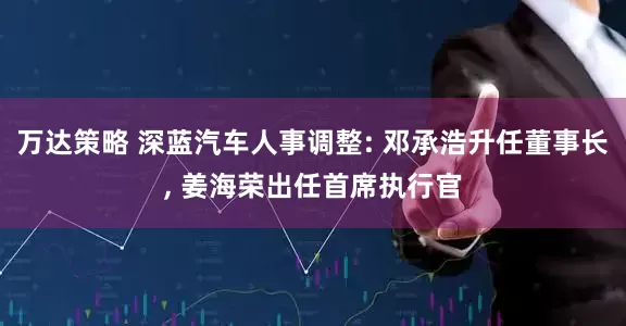 万达策略 深蓝汽车人事调整: 邓承浩升任董事长, 姜海荣出任首席执行官