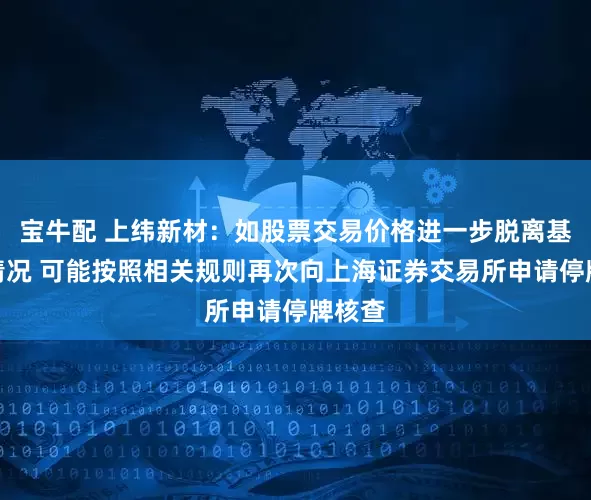 宝牛配 上纬新材：如股票交易价格进一步脱离基本面情况 可能按照相关规则再次向上海证券交易所申请停牌核查