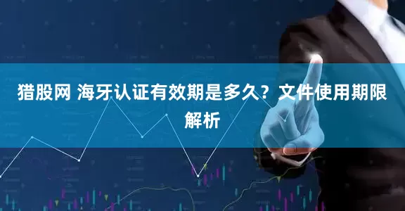 猎股网 海牙认证有效期是多久？文件使用期限解析