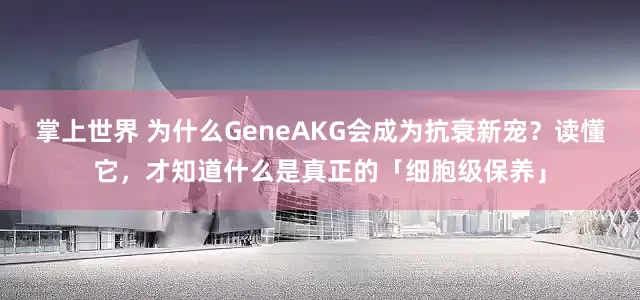 掌上世界 为什么GeneAKG会成为抗衰新宠?读懂它,才知道什么是真正的「细胞级保养」