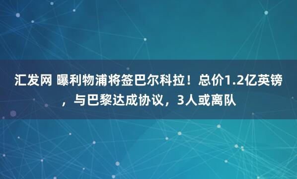 汇发网 曝利物浦将签巴尔科拉！总价1.2亿英镑，与巴黎达成协议，3人或离队